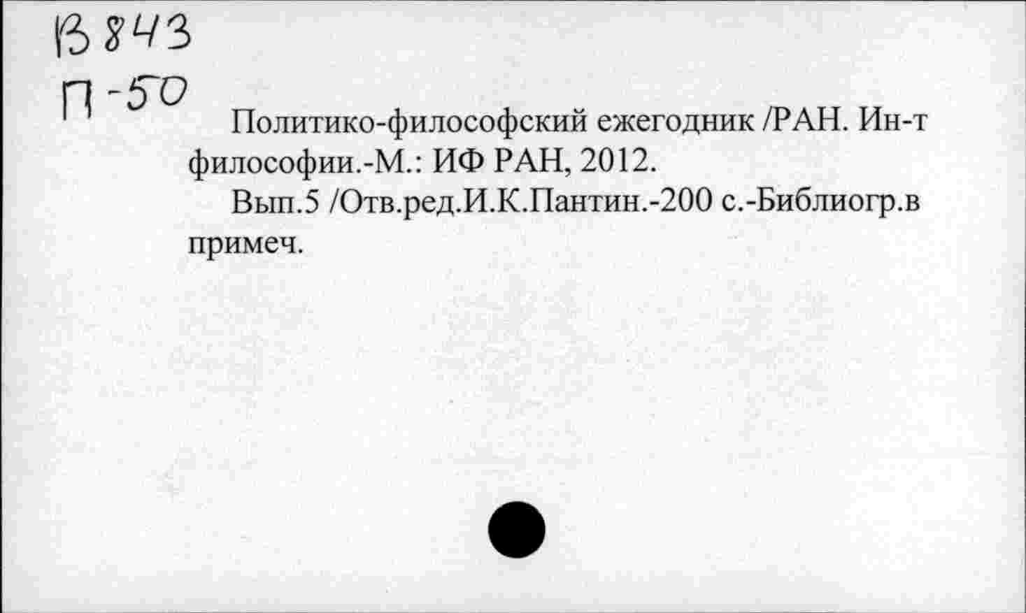 ﻿бт
Политико-философский ежегодник /РАН. Ин-т философии.-М.: ИФ РАН, 2012.
Вып.5 /Отв.ред.И.К.Пантин.-200 с.-Библиогр.в примеч.